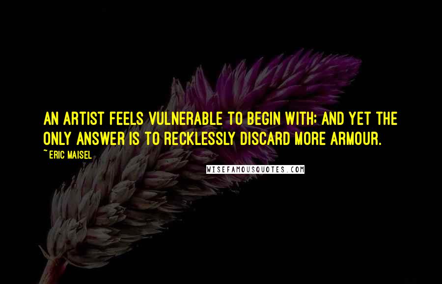 Eric Maisel quotes: An artist feels vulnerable to begin with; and yet the only answer is to recklessly discard more armour.