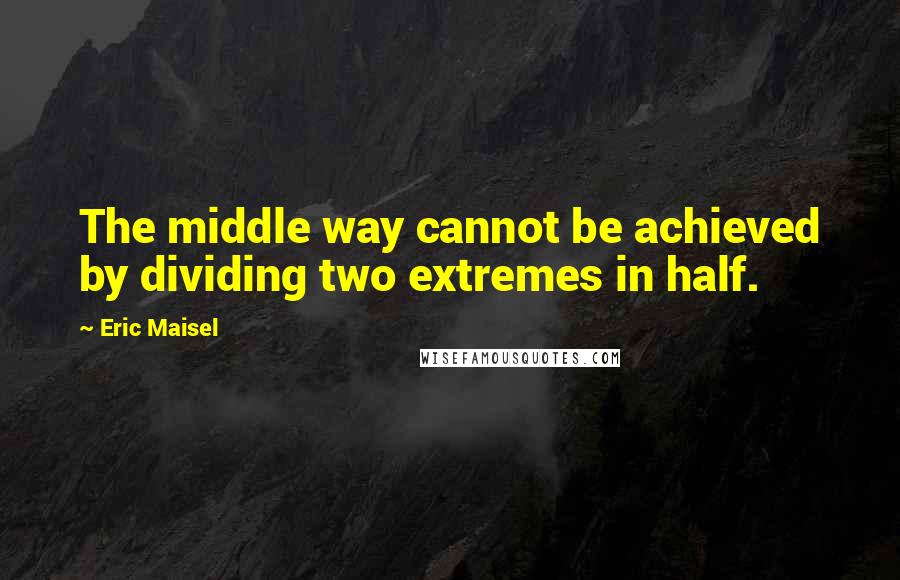 Eric Maisel quotes: The middle way cannot be achieved by dividing two extremes in half.