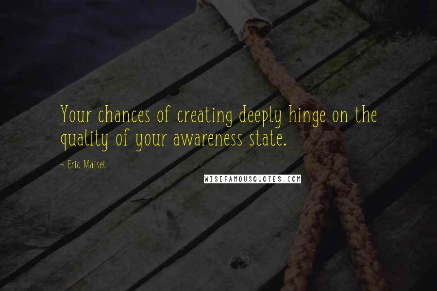 Eric Maisel quotes: Your chances of creating deeply hinge on the quality of your awareness state.