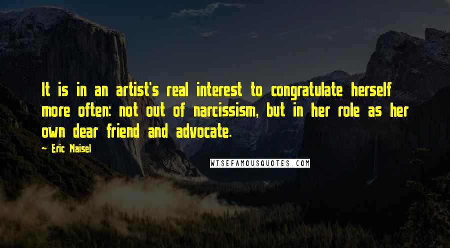 Eric Maisel quotes: It is in an artist's real interest to congratulate herself more often: not out of narcissism, but in her role as her own dear friend and advocate.