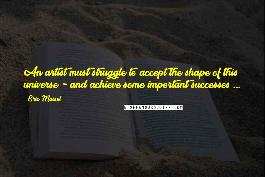 Eric Maisel quotes: An artist must struggle to accept the shape of this universe - and achieve some important successes ...