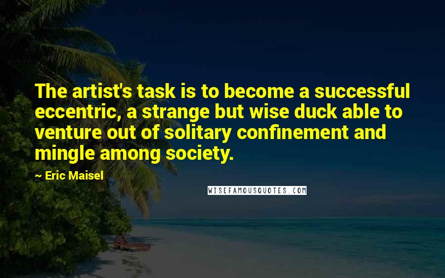 Eric Maisel quotes: The artist's task is to become a successful eccentric, a strange but wise duck able to venture out of solitary confinement and mingle among society.