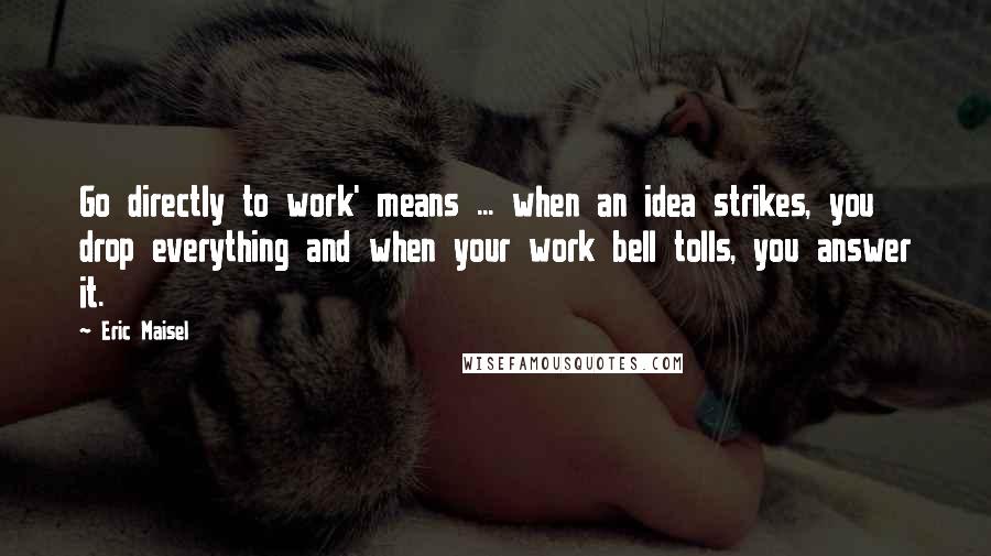 Eric Maisel quotes: Go directly to work' means ... when an idea strikes, you drop everything and when your work bell tolls, you answer it.