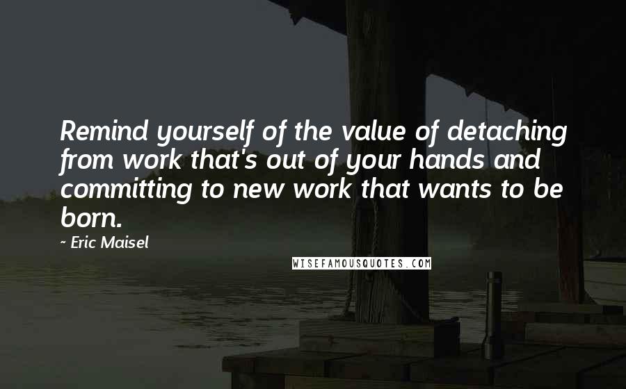 Eric Maisel quotes: Remind yourself of the value of detaching from work that's out of your hands and committing to new work that wants to be born.