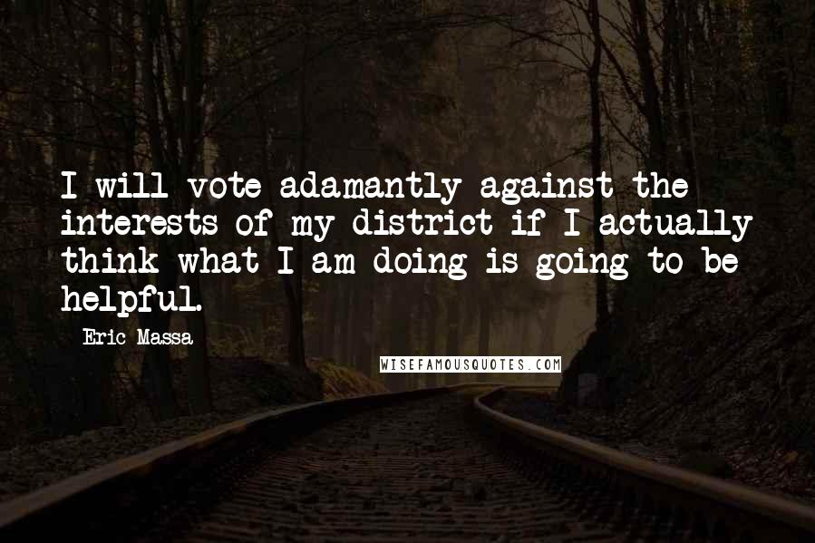 Eric Massa quotes: I will vote adamantly against the interests of my district if I actually think what I am doing is going to be helpful.