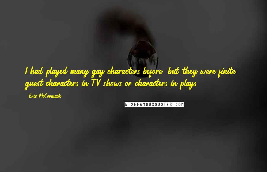 Eric McCormack quotes: I had played many gay characters before, but they were finite - guest characters in TV shows or characters in plays.