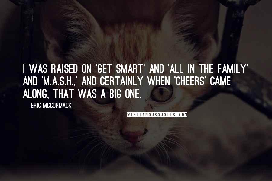 Eric McCormack quotes: I was raised on 'Get Smart' and 'All in the Family' and 'M.A.S.H.,' and certainly when 'Cheers' came along, that was a big one.