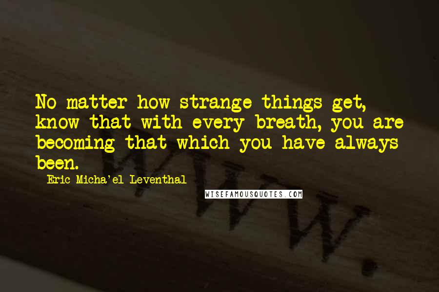 Eric Micha'el Leventhal quotes: No matter how strange things get, know that with every breath, you are becoming that which you have always been. Eric Micha'el Leventhal quotes: No matter how strange things get, know that with every breath, you are becoming that which you have always been.