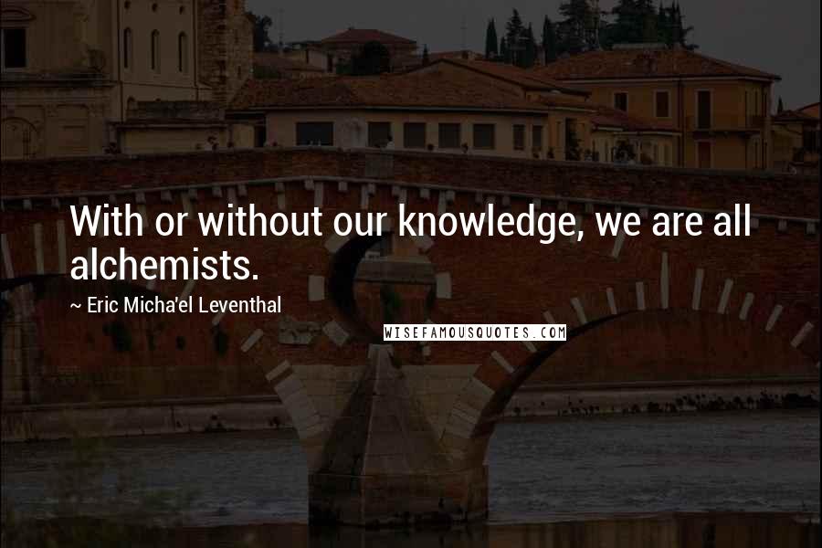 Eric Micha'el Leventhal quotes: With or without our knowledge, we are all alchemists.