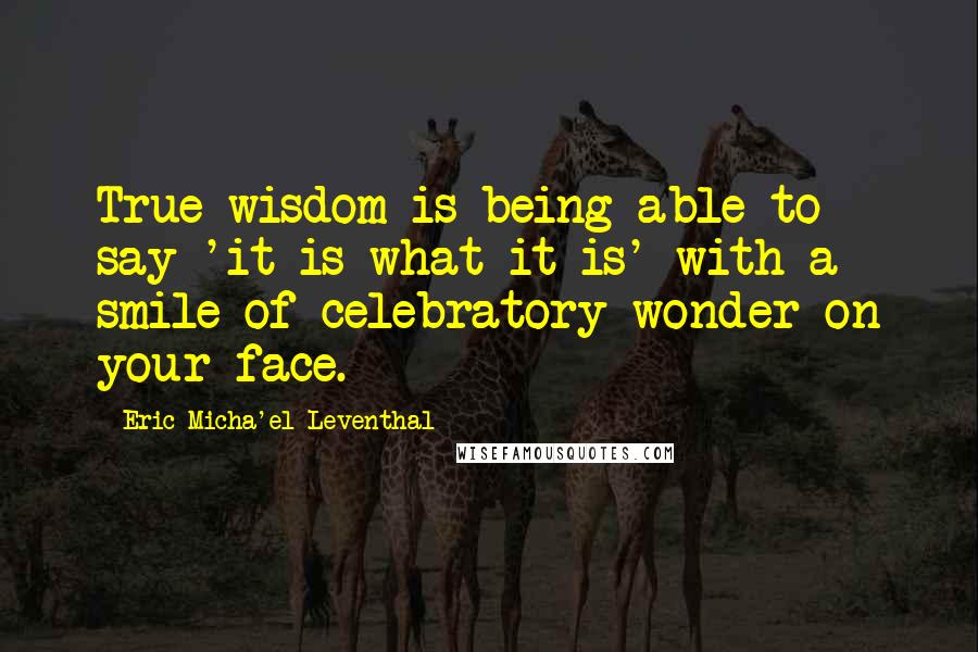 Eric Micha'el Leventhal quotes: True wisdom is being able to say 'it is what it is' with a smile of celebratory wonder on your face.