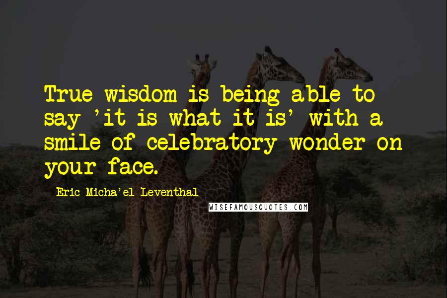 Eric Micha'el Leventhal quotes: True wisdom is being able to say 'it is what it is' with a smile of celebratory wonder on your face. Eric Micha'el Leventhal quotes: True wisdom is being able to say 'it is what it is' with a smile of celebratory wonder on your face.