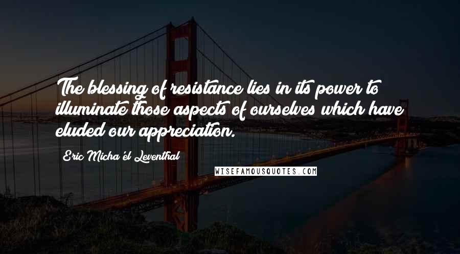 Eric Micha'el Leventhal quotes: The blessing of resistance lies in its power to illuminate those aspects of ourselves which have eluded our appreciation.