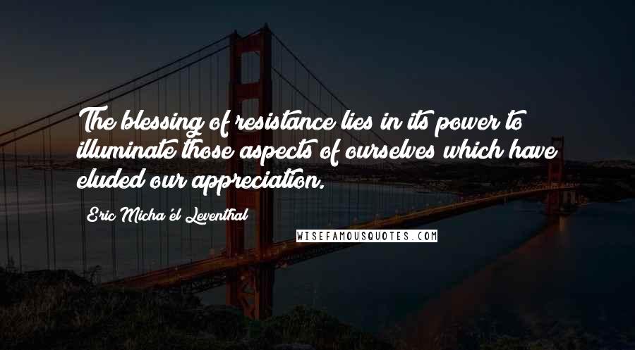 Eric Micha'el Leventhal quotes: The blessing of resistance lies in its power to illuminate those aspects of ourselves which have eluded our appreciation. Eric Micha'el Leventhal quotes: The blessing of resistance lies in its power to illuminate those aspects of ourselves which have eluded our appreciation.