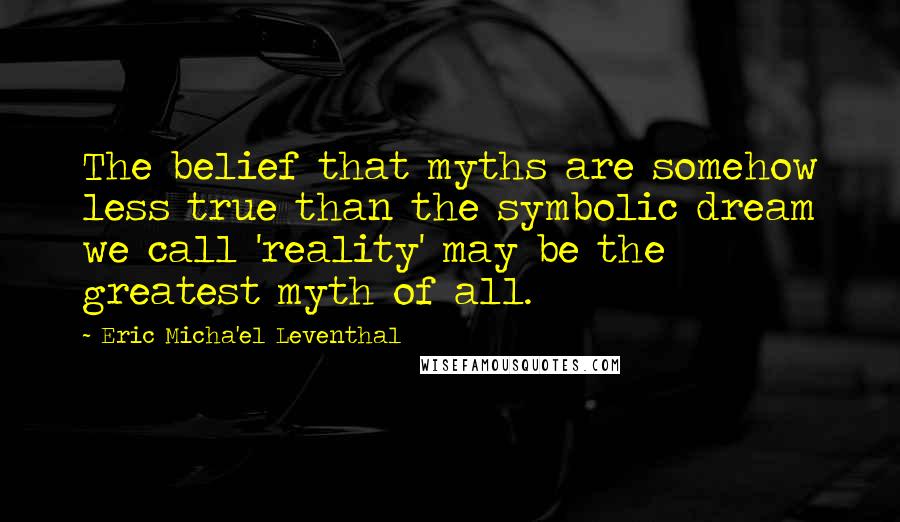 Eric Micha'el Leventhal quotes: The belief that myths are somehow less true than the symbolic dream we call 'reality' may be the greatest myth of all.