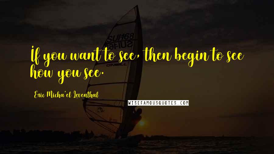 Eric Micha'el Leventhal quotes: If you want to see, then begin to see how you see. Eric Micha'el Leventhal quotes: If you want to see, then begin to see how you see.