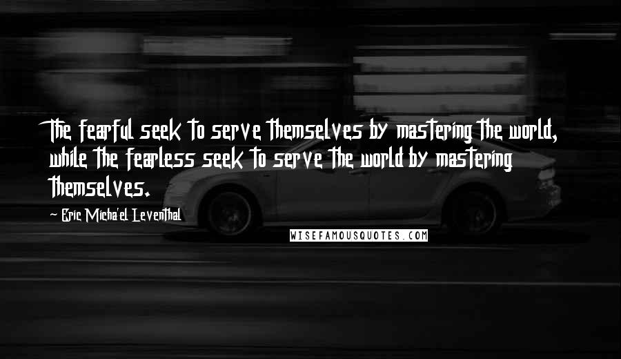 Eric Micha'el Leventhal quotes: The fearful seek to serve themselves by mastering the world, while the fearless seek to serve the world by mastering themselves.