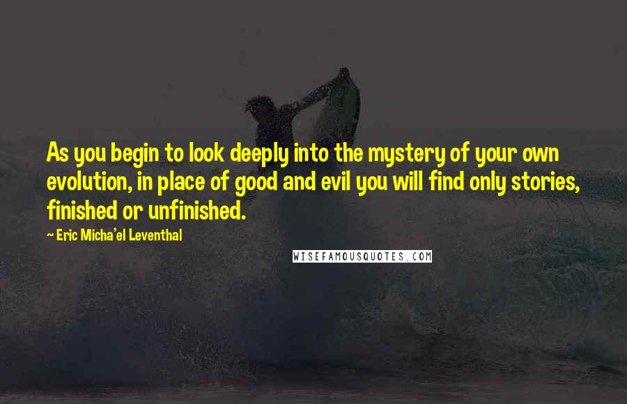 Eric Micha'el Leventhal quotes: As you begin to look deeply into the mystery of your own evolution, in place of good and evil you will find only stories, finished or unfinished.