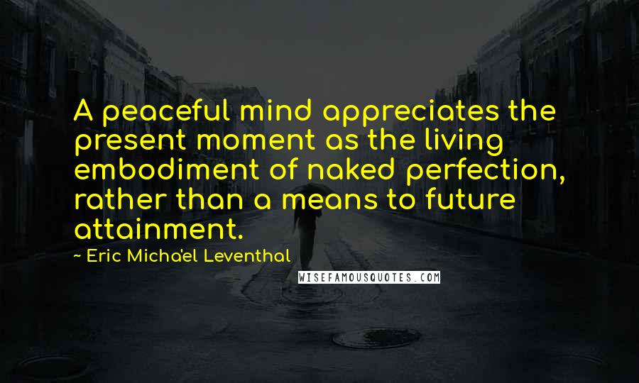 Eric Micha'el Leventhal quotes: A peaceful mind appreciates the present moment as the living embodiment of naked perfection, rather than a means to future attainment. Eric Micha'el Leventhal quotes: A peaceful mind appreciates the present moment as the living embodiment of naked perfection, rather than a means to future attainment.