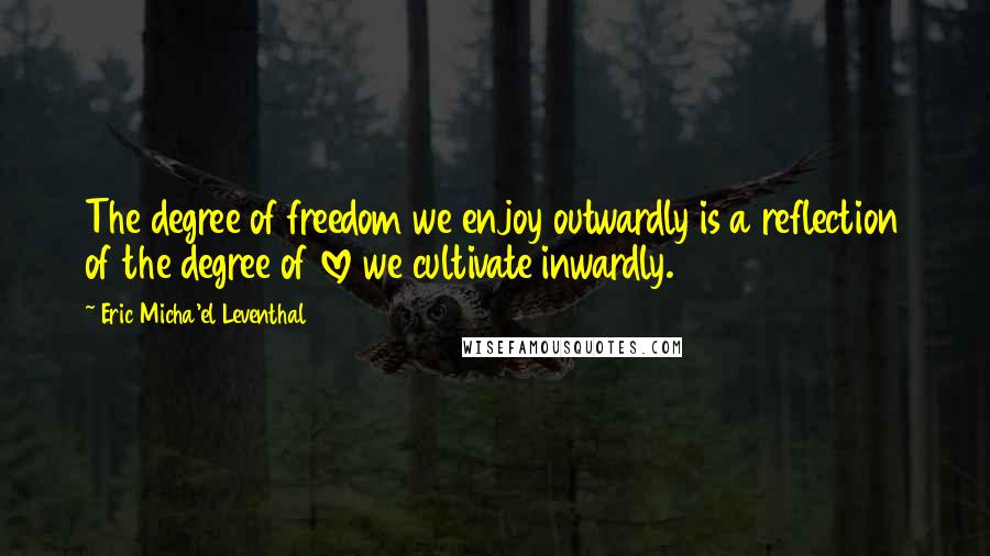 Eric Micha'el Leventhal quotes: The degree of freedom we enjoy outwardly is a reflection of the degree of love we cultivate inwardly. Eric Micha'el Leventhal quotes: The degree of freedom we enjoy outwardly is a reflection of the degree of love we cultivate inwardly.