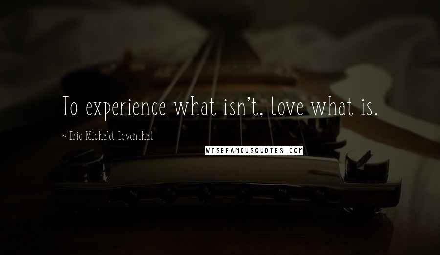 Eric Micha'el Leventhal quotes: To experience what isn't, love what is. Eric Micha'el Leventhal quotes: To experience what isn't, love what is.