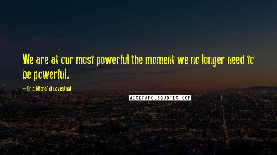 Eric Micha'el Leventhal quotes: We are at our most powerful the moment we no longer need to be powerful. Eric Micha'el Leventhal quotes: We are at our most powerful the moment we no longer need to be powerful.