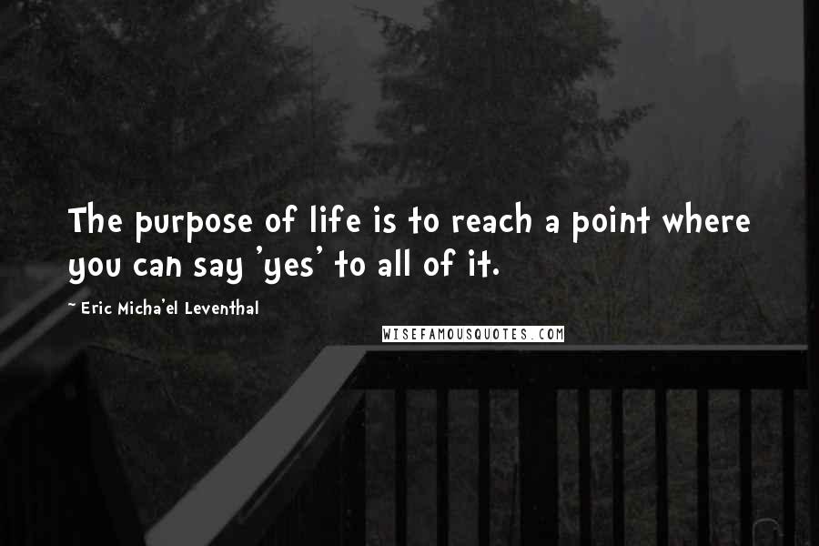 Eric Micha'el Leventhal quotes: The purpose of life is to reach a point where you can say 'yes' to all of it.
