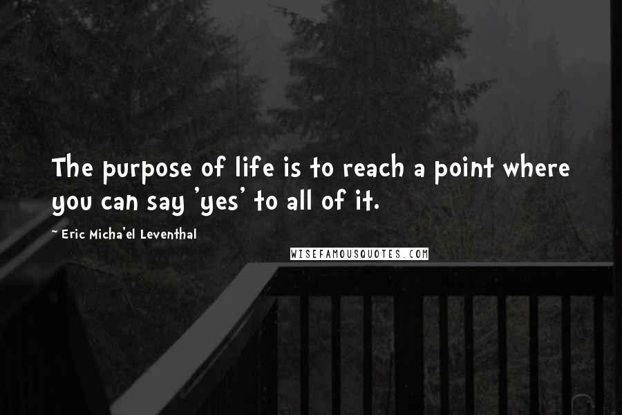 Eric Micha'el Leventhal quotes: The purpose of life is to reach a point where you can say 'yes' to all of it. Eric Micha'el Leventhal quotes: The purpose of life is to reach a point where you can say 'yes' to all of it.