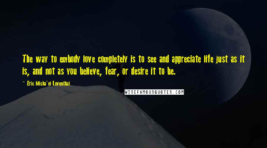 Eric Micha'el Leventhal quotes: The way to embody love completely is to see and appreciate life just as it is, and not as you believe, fear, or desire it to be. Eric Micha'el Leventhal quotes: The way to embody love completely is to see and appreciate life just as it is, and not as you believe, fear, or desire it to be.