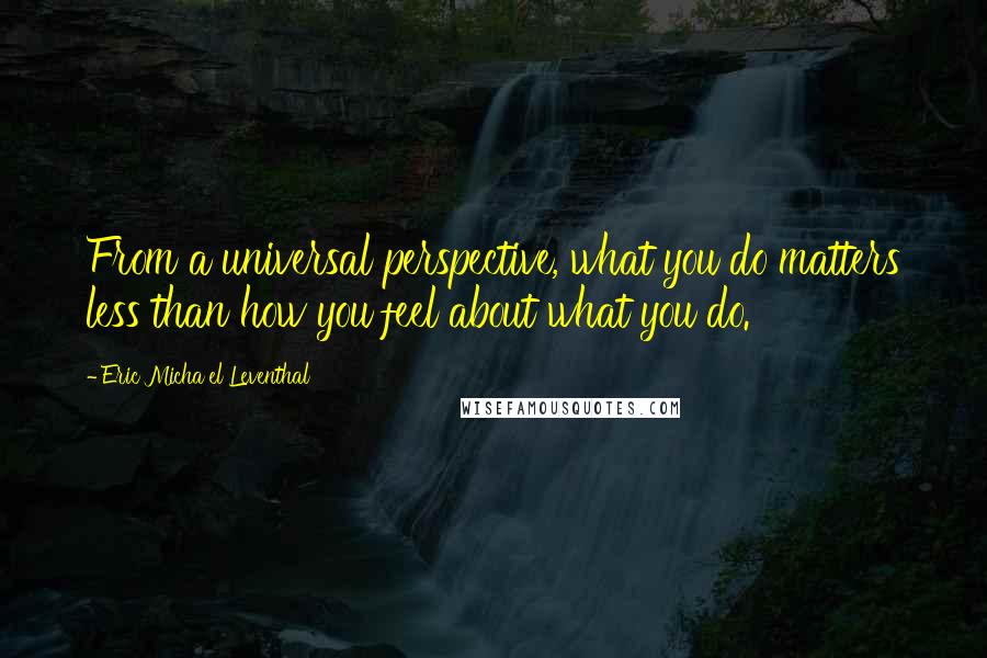 Eric Micha'el Leventhal quotes: From a universal perspective, what you do matters less than how you feel about what you do.