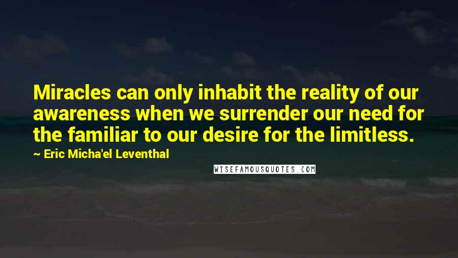 Eric Micha'el Leventhal quotes: Miracles can only inhabit the reality of our awareness when we surrender our need for the familiar to our desire for the limitless. Eric Micha'el Leventhal quotes: Miracles can only inhabit the reality of our awareness when we surrender our need for the familiar to our desire for the limitless.