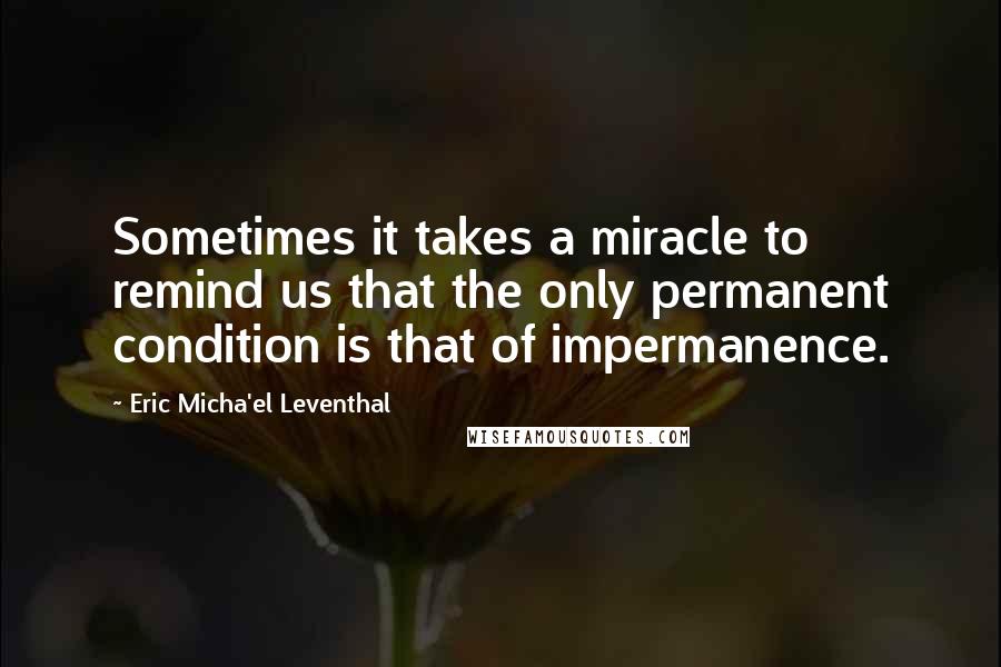 Eric Micha'el Leventhal quotes: Sometimes it takes a miracle to remind us that the only permanent condition is that of impermanence. Eric Micha'el Leventhal quotes: Sometimes it takes a miracle to remind us that the only permanent condition is that of impermanence.