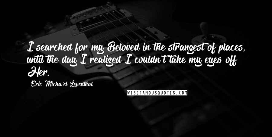 Eric Micha'el Leventhal quotes: I searched for my Beloved in the strangest of places, until the day I realized I couldn't take my eyes off Her.