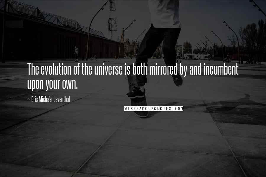 Eric Micha'el Leventhal quotes: The evolution of the universe is both mirrored by and incumbent upon your own. Eric Micha'el Leventhal quotes: The evolution of the universe is both mirrored by and incumbent upon your own.