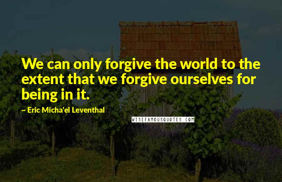 Eric Micha'el Leventhal quotes: We can only forgive the world to the extent that we forgive ourselves for being in it. Eric Micha'el Leventhal quotes: We can only forgive the world to the extent that we forgive ourselves for being in it.