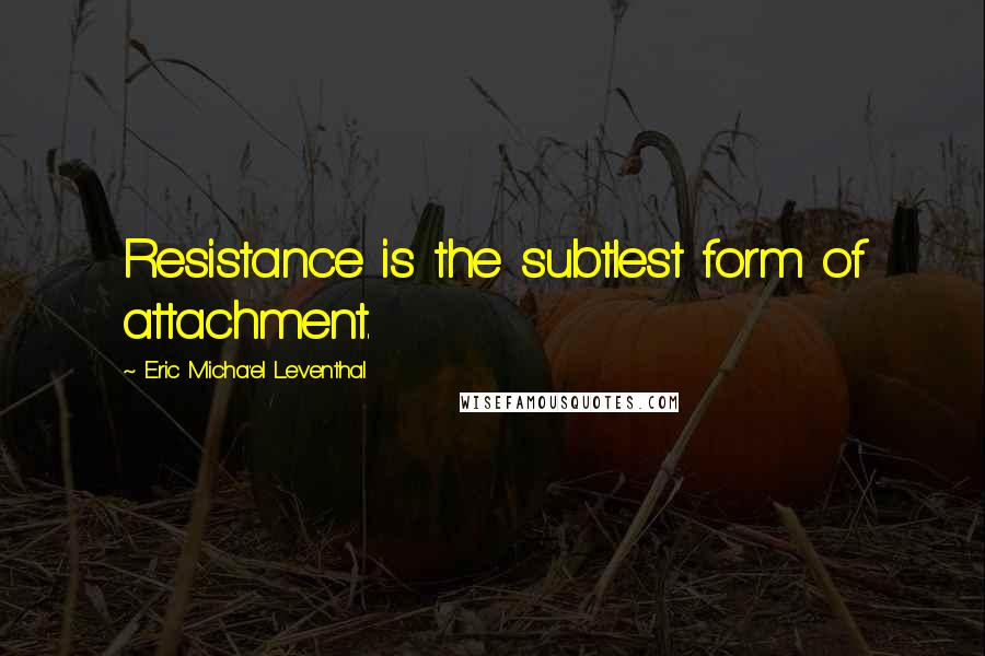 Eric Micha'el Leventhal quotes: Resistance is the subtlest form of attachment.