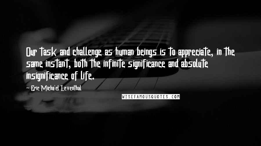 Eric Micha'el Leventhal quotes: Our task and challenge as human beings is to appreciate, in the same instant, both the infinite significance and absolute insignificance of life.