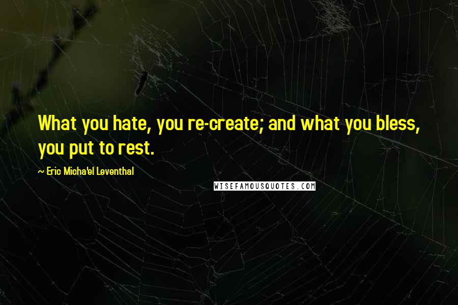 Eric Micha'el Leventhal quotes: What you hate, you re-create; and what you bless, you put to rest.