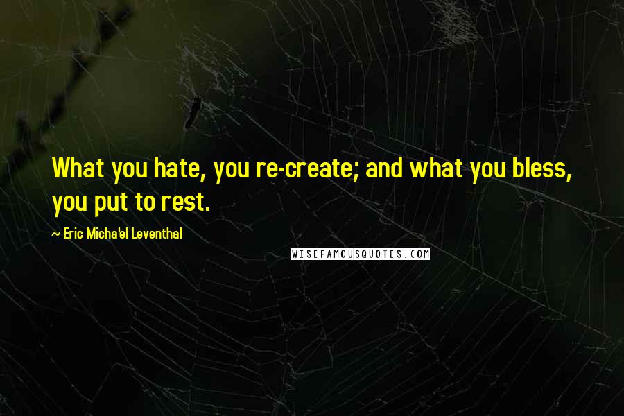 Eric Micha'el Leventhal quotes: What you hate, you re-create; and what you bless, you put to rest. Eric Micha'el Leventhal quotes: What you hate, you re-create; and what you bless, you put to rest.