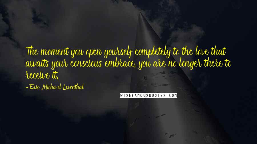Eric Micha'el Leventhal quotes: The moment you open yourself completely to the love that awaits your conscious embrace, you are no longer there to receive it. Eric Micha'el Leventhal quotes: The moment you open yourself completely to the love that awaits your conscious embrace, you are no longer there to receive it.