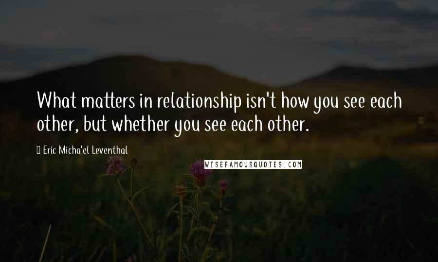 Eric Micha'el Leventhal quotes: What matters in relationship isn't how you see each other, but whether you see each other. Eric Micha'el Leventhal quotes: What matters in relationship isn't how you see each other, but whether you see each other.