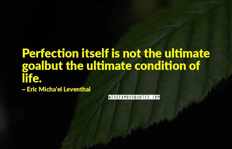 Eric Micha'el Leventhal quotes: Perfection itself is not the ultimate goalbut the ultimate condition of life.