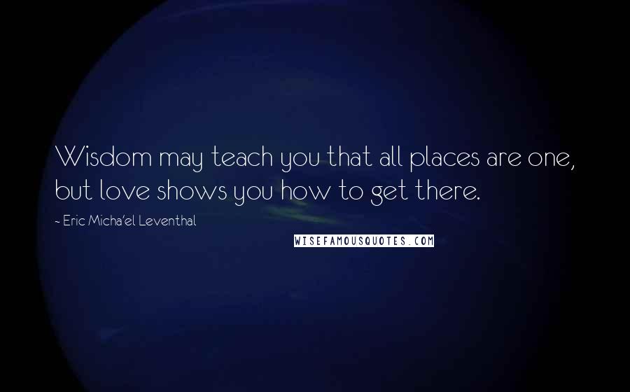 Eric Micha'el Leventhal quotes: Wisdom may teach you that all places are one, but love shows you how to get there. Eric Micha'el Leventhal quotes: Wisdom may teach you that all places are one, but love shows you how to get there.