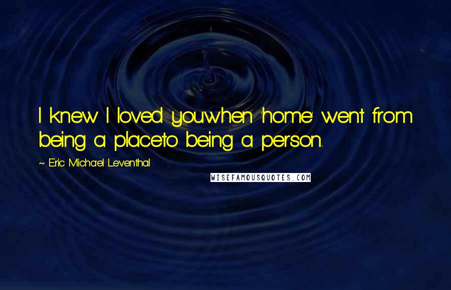Eric Micha'el Leventhal quotes: I knew I loved youwhen 'home' went from being a placeto being a person. Eric Micha'el Leventhal quotes: I knew I loved youwhen 'home' went from being a placeto being a person.