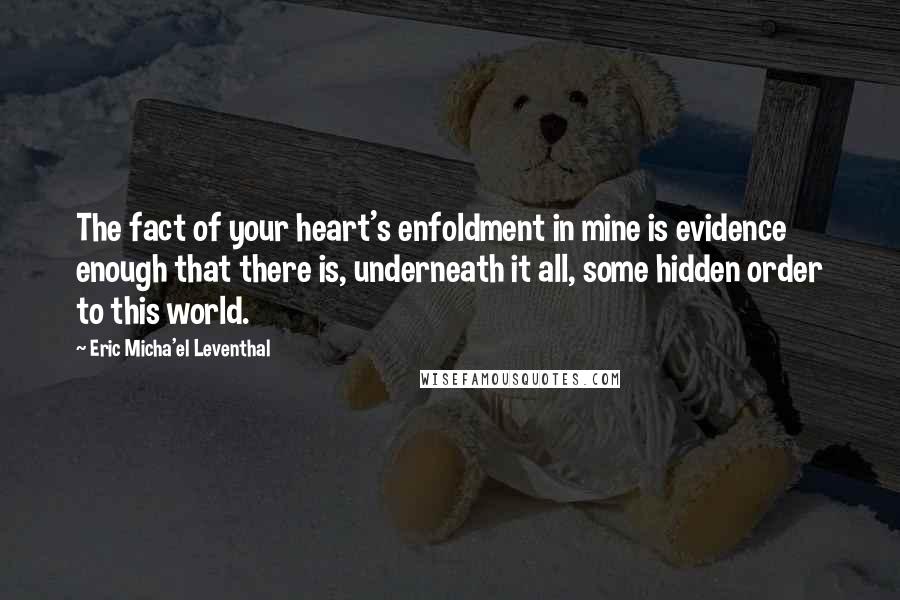 Eric Micha'el Leventhal quotes: The fact of your heart's enfoldment in mine is evidence enough that there is, underneath it all, some hidden order to this world. Eric Micha'el Leventhal quotes: The fact of your heart's enfoldment in mine is evidence enough that there is, underneath it all, some hidden order to this world.