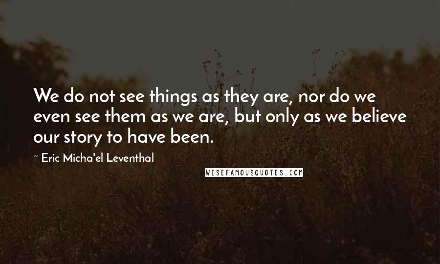 Eric Micha'el Leventhal quotes: We do not see things as they are, nor do we even see them as we are, but only as we believe our story to have been. Eric Micha'el Leventhal quotes: We do not see things as they are, nor do we even see them as we are, but only as we believe our story to have been.