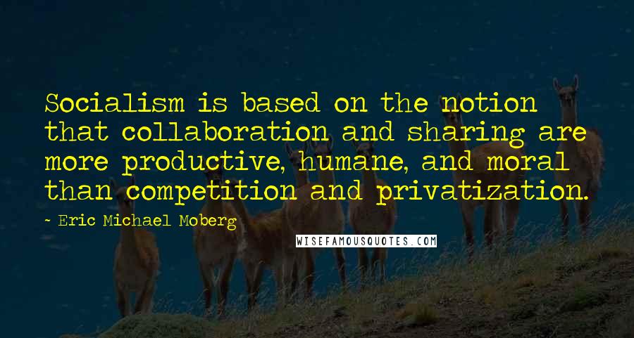 Eric Michael Moberg quotes: Socialism is based on the notion that collaboration and sharing are more productive, humane, and moral than competition and privatization.