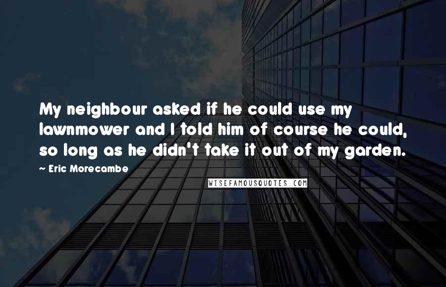 Eric Morecambe quotes: My neighbour asked if he could use my lawnmower and I told him of course he could, so long as he didn't take it out of my garden.