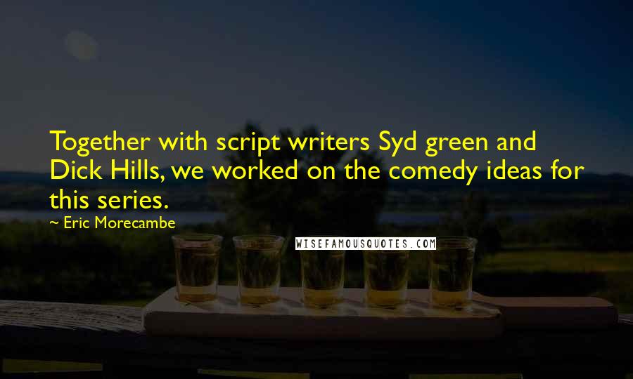 Eric Morecambe quotes: Together with script writers Syd green and Dick Hills, we worked on the comedy ideas for this series.