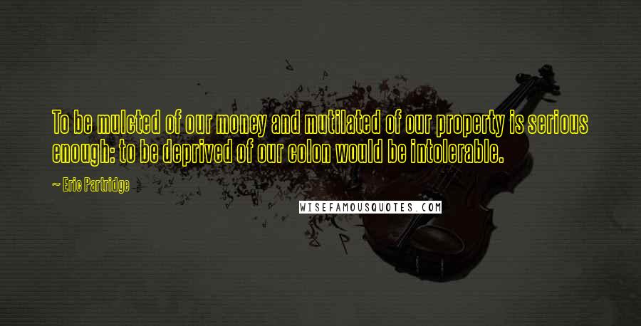 Eric Partridge quotes: To be mulcted of our money and mutilated of our property is serious enough: to be deprived of our colon would be intolerable.