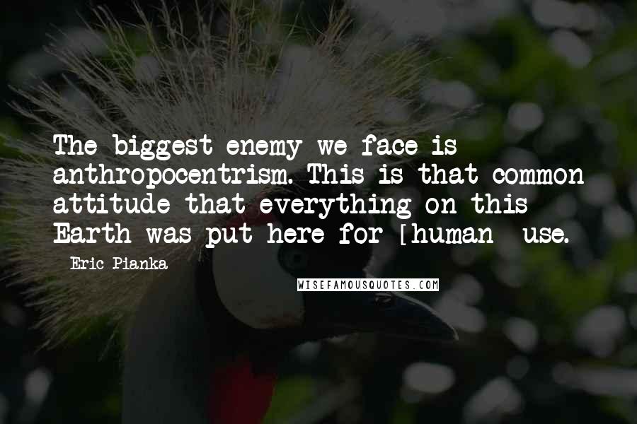 Eric Pianka quotes: The biggest enemy we face is anthropocentrism. This is that common attitude that everything on this Earth was put here for [human] use.